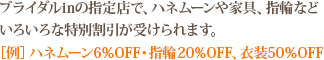 ブライダルinの指定店で、ハネムーンや家具、指輪などいろいろな特別割引が受けられます。［例］ハネムーン6％OFF・指輪20％OFF、衣装50％OFF